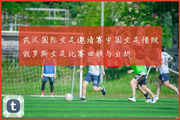 武汉国际女足邀请赛中国女足惜败俄罗斯女足比赛回顾与分析