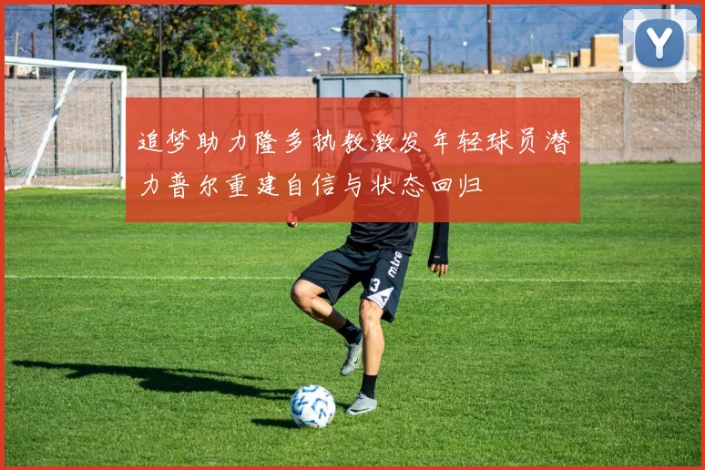 追梦助力隆多执教激发年轻球员潜力普尔重建自信与状态回归
