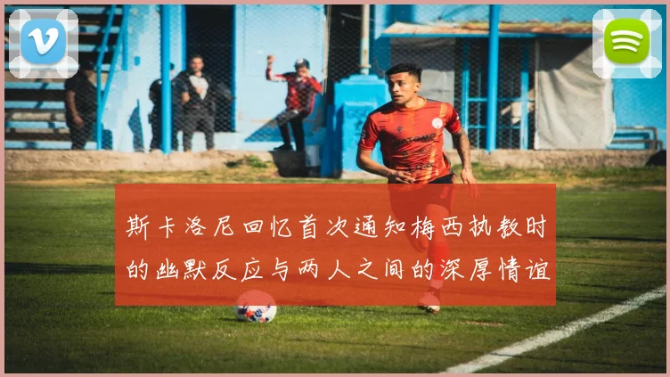 斯卡洛尼回忆首次通知梅西执教时的幽默反应与两人之间的深厚情谊