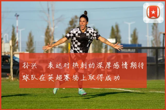 孙兴慜表达对热刺的深厚感情期待球队在英超赛场上取得成功