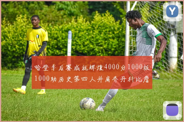 哈登季后赛成就辉煌4000分1000板1000助历史第四人并肩乔丹科比詹姆斯