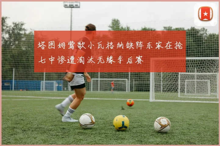 塔图姆莺歌小瓦格纳缺阵东家在抢七中惨遭淘汰无缘季后赛