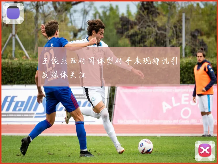 王俊杰面对同体型对手表现挣扎引发媒体关注