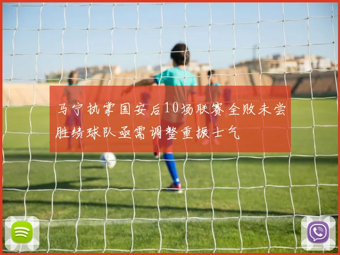 马宁执掌国安后10场联赛全败未尝胜绩球队亟需调整重振士气
