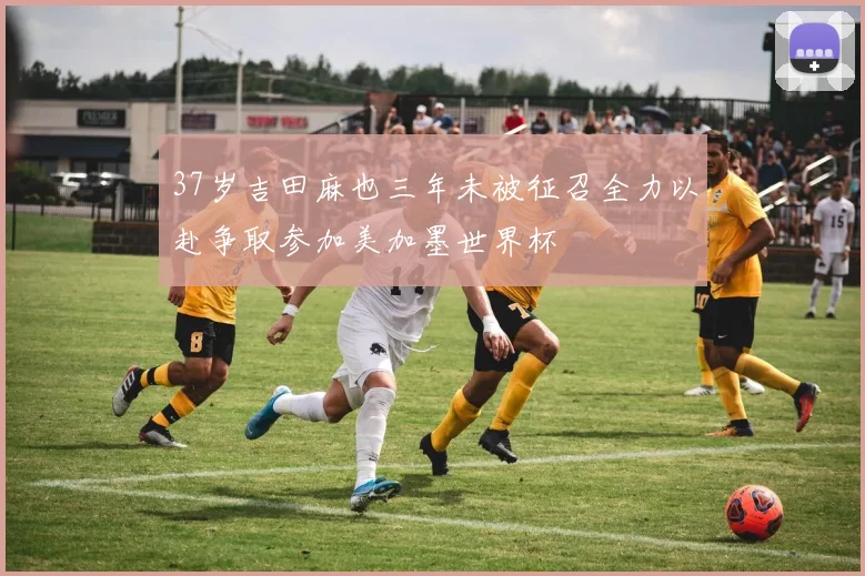 37岁吉田麻也三年未被征召全力以赴争取参加美加墨世界杯
