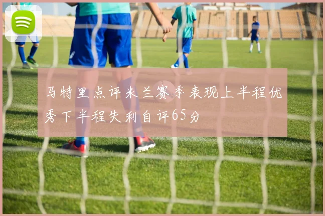 马特里点评米兰赛季表现上半程优秀下半程失利自评65分