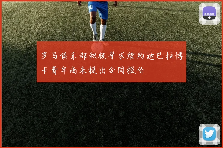 罗马俱乐部积极寻求续约迪巴拉博卡青年尚未提出合同报价