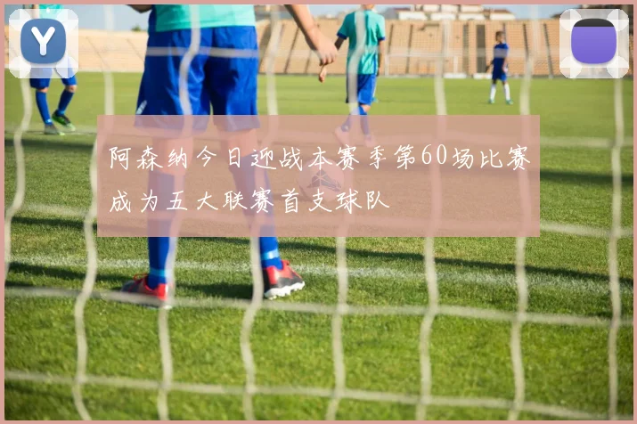 阿森纳今日迎战本赛季第60场比赛成为五大联赛首支球队