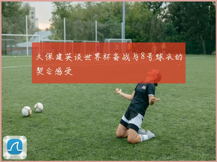 久保建英谈世界杯备战与8号球衣的契合感受